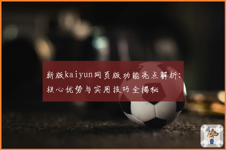 新版kaiyun网页版功能亮点解析：核心优势与实用技巧全揭秘