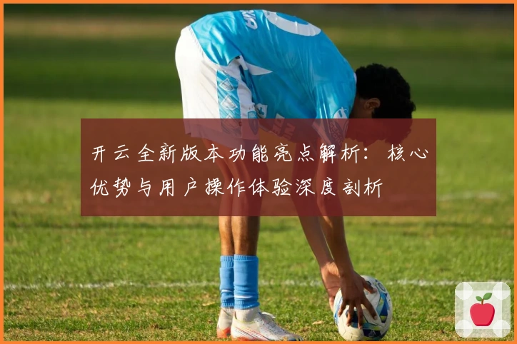 开云全新版本功能亮点解析：核心优势与用户操作体验深度剖析