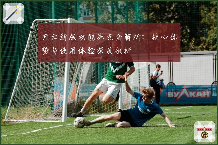 开云新版功能亮点全解析：核心优势与使用体验深度剖析